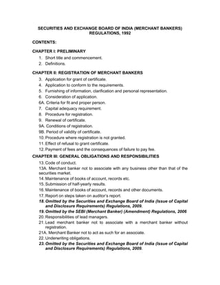 SECURITIES AND EXCHANGE BOARD OF INDIA (MERCHANT BANKERS)
REGULATIONS, 1992
CONTENTS:
CHAPTER I: PRELIMINARY
1. Short title and commencement.
2. Definitions.
CHAPTER II: REGISTRATION OF MERCHANT BANKERS
3. Application for grant of certificate.
4. Application to conform to the requirements.
5. Furnishing of information, clarification and personal representation.
6. Consideration of application.
6A. Criteria for fit and proper person.
7. Capital adequacy requirement.
8. Procedure for registration.
9. Renewal of certificate.
9A. Conditions of registration.
9B. Period of validity of certificate.
10. Procedure where registration is not granted.
11. Effect of refusal to grant certificate.
12. Payment of fees and the consequences of failure to pay fee.
CHAPTER III: GENERAL OBLIGATIONS AND RESPONSIBILITIES
13. Code of conduct.
13A. Merchant banker not to associate with any business other than that of the
securities market.
14. Maintenance of books of account, records etc.
15. Submission of half-yearly results.
16. Maintenance of books of account, records and other documents.
17. Report on steps taken on auditor’s report.
18. Omitted by the Securities and Exchange Board of India (Issue of Capital
and Disclosure Requirements) Regulations, 2009.
19. Omitted by the SEBI (Merchant Banker) (Amendment) Regulations, 2006
20. Responsibilities of lead managers.
21. Lead merchant banker not to associate with a merchant banker without
registration.
21A. Merchant Banker not to act as such for an associate.
22. Underwriting obligations.
23. Omitted by the Securities and Exchange Board of India (Issue of Capital
and Disclosure Requirements) Regulations, 2009.
 
