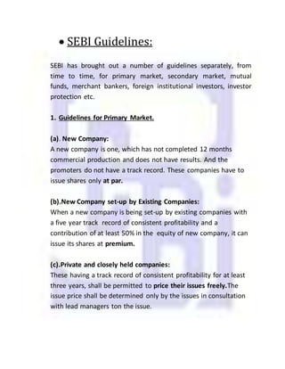  SEBI Guidelines:
SEBI has brought out a number of guidelines separately, from
time to time, for primary market, secondary market, mutual
funds, merchant bankers, foreign institutional investors, investor
protection etc.
1. Guidelines for Primary Market.
(a). New Company:
A new company is one, which has not completed 12 months
commercial production and does not have results. And the
promoters do not have a track record. These companies have to
issue shares only at par.
(b).New Company set-up by Existing Companies:
When a new company is being set-up by existing companies with
a five year track record of consistent profitability and a
contribution of at least 50% in the equity of new company, it can
issue its shares at premium.
(c).Private and closely held companies:
These having a track record of consistent profitability for at least
three years, shall be permitted to price their issues freely.The
issue price shall be determined only by the issues in consultation
with lead managers ton the issue.
 