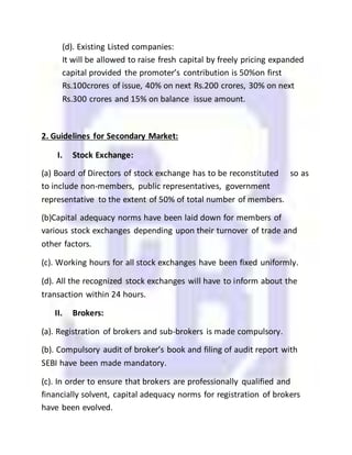 (d). Existing Listed companies:
It will be allowed to raise fresh capital by freely pricing expanded
capital provided the promoter’s contribution is 50%on first
Rs.100crores of issue, 40% on next Rs.200 crores, 30% on next
Rs.300 crores and 15% on balance issue amount.
2. Guidelines for Secondary Market:
I. Stock Exchange:
(a) Board of Directors of stock exchange has to be reconstituted so as
to include non-members, public representatives, government
representative to the extent of 50% of total number of members.
(b)Capital adequacy norms have been laid down for members of
various stock exchanges depending upon their turnover of trade and
other factors.
(c). Working hours for all stock exchanges have been fixed uniformly.
(d). All the recognized stock exchanges will have to inform about the
transaction within 24 hours.
II. Brokers:
(a). Registration of brokers and sub-brokers is made compulsory.
(b). Compulsory audit of broker’s book and filing of audit report with
SEBI have been made mandatory.
(c). In order to ensure that brokers are professionally qualified and
financially solvent, capital adequacy norms for registration of brokers
have been evolved.
 