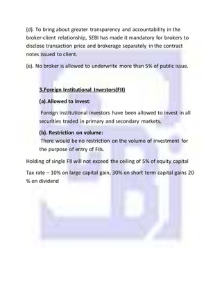 (d). To bring about greater transparency and accountability in the
broker-client relationship, SEBI has made it mandatory for brokers to
disclose transaction price and brokerage separately in the contract
notes issued to client.
(e). No broker is allowed to underwrite more than 5% of public issue.
3.Foreign Institutional Investors(FII)
(a).Allowed to invest:
Foreign institutional investors have been allowed to invest in all
securities traded in primary and secondary markets.
(b). Restriction on volume:
There would be no restriction on the volume of investment for
the purpose of entry of FIIs.
Holding of single FII will not exceed the ceiling of 5% of equity capital
Tax rate – 10% on large capital gain, 30% on short term capital gains 20
% on dividend
 