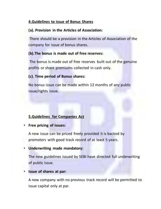 4.Guidelines to issue of Bonus Shares
(a). Provision in the Articles of Association:
There should be a provision in the Articles of Association of the
company for issue of bonus shares.
(b).The bonus is made out of free reserves:
The bonus is made out of free reserves built out of the genuine
profits or share premiums collected in cash only.
(c). Time period of Bonus shares:
No bonus issue can be made within 12 months of any public
issue/rights issue.
5.Guidelines for Companies Act
• Free pricing of issues:
A new issue can be priced freely provided it is backed by
promoters with good track record of at least 5 years.
• Underwriting made mandatory:
The new guidelines issued by SEBI have directed full underwriting
of public issue.
• Issue of shares at par:
A new company with no previous track record will be permitted to
issue capital only at par.
 