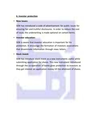 6. Investor protection
• New issues:
SEBI has introduced a code of advertisement for public issues for
ensuring fair and truthful disclosures. In order to reduce the cost
of issue, the underwriting is made optional on certain terms.
• Investor education:
SEBI is aware that investor education is important for his
protection. It encourage the formation of investors associations
that disseminate information through news letters.
• Stock invest:
SEBI has introduce stock invest as a new instruments useful while
submitting application for shares. This new instrument introduced
through the co-operation of banks gives protection to investors as
they get interest on application money till the allotment of shares.
 