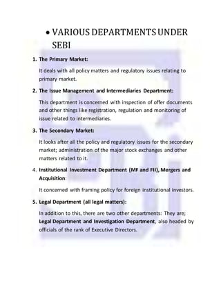 VARIOUS DEPARTMENTSUNDER
SEBI
1. The Primary Market:
It deals with all policy matters and regulatory issues relating to
primary market.
2. The Issue Management and Intermediaries Department:
This department is concerned with inspection of offer documents
and other things like registration, regulation and monitoring of
issue related to intermediaries.
3. The Secondary Market:
It looks after all the policy and regulatory issues for the secondary
market; administration of the major stock exchanges and other
matters related to it.
4. Institutional Investment Department (MF and FII), Mergers and
Acquisition:
It concerned with framing policy for foreign institutional investors.
5. Legal Department (all legal matters):
In addition to this, there are two other departments: They are;
Legal Department and Investigation Department, also headed by
officials of the rank of Executive Directors.
 