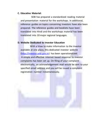C. Educative Material:
SEBI has prepared a standardized reading material
and presentation material for the workshops. In additional,
reference guides on topics concerning investors have also been
prepared. The reference guides and booklets have been
translated into Hindi and the workshops material has been
translated into 10 major regional languages.
D. Website Dedicated to Investor Education
With a View to make information to the investor
available at one place, this dedicated investor website
(http://investor.sebi.gov.in) has been operationalized.
A simple and effective internet based response to investor
complaints has been set up. On filing of your complaint
electronically, an acknowledgement mail would be sent to your
specified email address and you will be issued a complaint
registration number instantaneously.
 