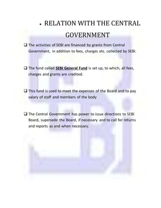  RELATION WITH THE CENTRAL
GOVERNMENT
 The activities of SEBI are financed by grants from Central
Government, in addition to fees, charges etc. collected by SEBI.
 The fund called SEBI General Fund is set up, to which, all fees,
charges and grants are credited.
 This fund is used to meet the expenses of the Board and to pay
salary of staff and members of the body
 The Central Government has power to issue directions to SEBI
Board, supersede the Board, if necessary and to call for returns
and reports as and when necessary.
 