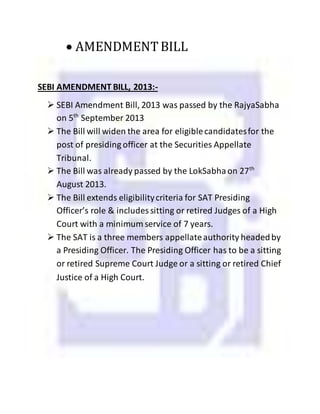  AMENDMENTBILL
SEBI AMENDMENT BILL, 2013:-
 SEBI Amendment Bill, 2013 was passed by the RajyaSabha
on 5th
September 2013
 The Bill will widen the area for eligiblecandidatesfor the
post of presiding officer at the Securities Appellate
Tribunal.
 The Bill was already passed by the LokSabhaon 27th
August 2013.
 The Bill extends eligibilitycriteria for SAT Presiding
Officer’s role & includes sitting or retired Judges of a High
Court with a minimum service of 7 years.
 The SAT is a three members appellateauthority headedby
a Presiding Officer. The Presiding Officer has to be a sitting
or retired Supreme Court Judge or a sitting or retired Chief
Justice of a High Court.
 
