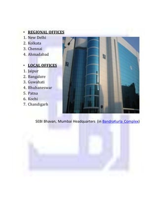 • REGIONAL OFFICES
1. New Delhi
2. Kolkata
3. Chennai
4. Ahmadabad
• LOCAL OFFICES
1. Jaipur
2. Bangalore
3. Guwahati
4. Bhubaneswar
5. Patna
6. Kochi
7. Chandigarh
SEBI Bhavan, Mumbai Headquarters (in BandraKurla Complex)
 