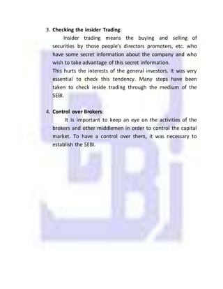 3. Checking the insider Trading:
Insider trading means the buying and selling of
securities by those people’s directors promoters, etc. who
have some secret information about the company and who
wish to take advantage of this secret information.
This hurts the interests of the general investors. It was very
essential to check this tendency. Many steps have been
taken to check inside trading through the medium of the
SEBI.
4. Control over Brokers:
It is important to keep an eye on the activities of the
brokers and other middlemen in order to control the capital
market. To have a control over them, it was necessary to
establish the SEBI.
 