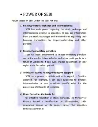  POWER OF SEBI
Power vested in SEBI under the SEBI Act are:
1) Relating to stock exchange and intermediaries:
SEBI has wide power regarding the stock exchange and
intermediaries dealing in securities. It can ask information
from the stock exchanges and intermediaries regarding their
business transactions for inspection/scrutiny and other
purpose.
2) Relating to monetary penalties:
SEBI has been empowered to impose monetary penalties
on capital market intermediaries and other participants for a
range of violations. It can even impose suspension of their
registration for a short period.
3) To initiate actions relating to function assigned
SEBI has a power to initiate actions in regard to function
assigned. For example, it can issue guidelines to different
intermediaries or can introduce specific rules for the
protection of interests of investors.
4) Under Securities Contracts Act:
For effective regulation of stock exchange, the Ministry of
Finance issued a Notification on 13September, 1994
delegation several of its powers under the securities
contract Act to SEBI.
 