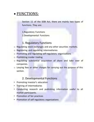  FUNCTIONS:
Section 11 of the SEBI Act, there are mainly two types of
functions. They are:
1.Regulatory Functions
2.Developmental Functions
1. Regulatory Functions
o Regulating stock exchanges and any other securities markets.
o Registering and regulating intermediaries
o Promoting and regulating self-regulatory organizations
o Prohibiting insider trading
o Regulating substantial acquisition of share and take over of
companies.
o Levying fees or other charges for carrying out the purpose of this
section.
2. Developmental Functions
• Promoting investor’s education
• Training of intermediaries
• Conducting research and publishing information useful to all
market participants.
• Promotion of fair practices
• Promotion of self regulatory organizations
 
