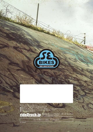 カタログ内に表記されている価格は、すべて税抜価格です。
2017年9月発行
●販売店は、弊社ホームページで検索できます。
 【http://ride2rock.jp】→【BRANDS】→【SE BIKES】→【SHOP LIST】
●掲載写真のカラーは、印刷の色調により実物と異なる場合があります。
●掲載商品の仕様、価格、納期は、メーカーの都合、および、為替変動などにより、予告なく変更することがございます。
●商品のセッティング、取り扱い方法に関しては、必ずお買い求めの販売店で指導を受けてください。
●本カタログの無断転用、複写を禁じます。
株式会社 モトクロスインターナショナル
〒465-0024 愛知県名古屋市名東区本郷1-80
TEL: 052-773-0256 FAX: 052-775-4119 E-MAIL: pal@motocrossinternational.com
 