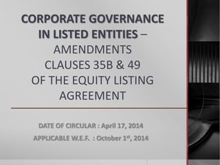 CORPORATE GOVERNANCE
IN LISTED ENTITIES –
AMENDMENTS
CLAUSES 35B & 49
OF THE EQUITY LISTING
AGREEMENT
DATE OF CIRCULAR : April 17, 2014
APPLICABLE W.E.F. : October 1st, 2014
 