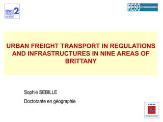 URBAN FREIGHT TRANSPORT IN REGULATIONS AND INFRASTRUCTURES IN NINE AREAS OF BRITTANY Sophie SEBILLE Doctorante en géographie 