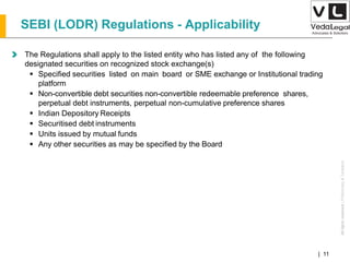 AllrightsreservedAllrightsreserved|Preliminary&Tentative
Companies Act 2013| 11
The Regulations shall apply to the listed entity who has listed any of the following
designated securities on recognized stock exchange(s)
 Specified securities listed on main board or SME exchange or Institutional trading
platform
 Non-convertible debt securities non-convertible redeemable preference shares,
perpetual debt instruments, perpetual non-cumulative preference shares
 Indian Depository Receipts
 Securitised debt instruments
 Units issued by mutual funds
 Any other securities as may be specified by the Board
SEBI (LODR) Regulations - Applicability
 