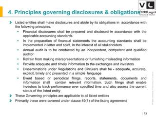 AllrightsreservedAllrightsreserved|Preliminary&Tentative
Companies Act 2013| 13
4. Principles governing disclosures & obligations
Listed entities shall make disclosures and abide by its obligations in accordance with
the following principles.
 Financial disclosures shall be prepared and disclosed in accordance with the
applicable accounting standards
 In the preparation of financial statements the accounting standards shall be
implemented in letter and spirit, in the interest of all stakeholders
 Annual audit is to be conducted by an independent, competent and qualified
auditor
 Refrain from making misrepresentations or furnishing misleading information
 Provide adequate and timely information to the exchanges and investors
 Disseminations under Regulations and Circulars shall be - adequate, accurate,
explicit, timely and presented in a simple language
 Event based or periodical filings, reports, statements, documents and
information shall contain relevant information. Such filings shall enable
investors to track performance over specified time and also assess the current
status of the listed entity
These Governing principles are applicable to all listed entities
Primarily these were covered under clause 49(1) of the listing agreement
 