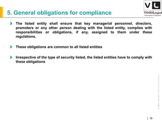 AllrightsreservedAllrightsreserved|Preliminary&Tentative
Companies Act 2013| 16
5. General obligations for compliance
The listed entity shall ensure that key managerial personnel, directors,
promoters or any other person dealing with the listed entity, complies with
responsibilities or obligations, if any, assigned to them under these
regulations.
These obligations are common to all listed entities
Irrespective of the type of security listed, the listed entities have to comply with
these obligations
 