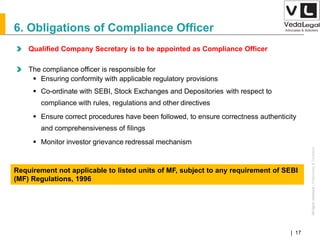 AllrightsreservedAllrightsreserved|Preliminary&Tentative
Companies Act 2013| 17
Qualified Company Secretary is to be appointed as Compliance Officer
The compliance officer is responsible for
 Ensuring conformity with applicable regulatory provisions
 Co-ordinate with SEBI, Stock Exchanges and Depositories with respect to
compliance with rules, regulations and other directives
 Ensure correct procedures have been followed, to ensure correctness authenticity
and comprehensiveness of filings
 Monitor investor grievance redressal mechanism
6. Obligations of Compliance Officer
Requirement not applicable to listed units of MF, subject to any requirement of SEBI
(MF) Regulations, 1996
 