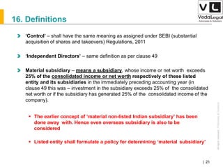 AllrightsreservedAllrightsreserved|Preliminary&Tentative
Companies Act 2013| 21
16. Definitions
‘Control’ – shall have the same meaning as assigned under SEBI (substantial
acquisition of shares and takeovers) Regulations, 2011
‘Independent Directors’ – same definition as per clause 49
Material subsidiary – means a subsidiary, whose income or net worth exceeds
25% of the consolidated income or net worth respectively of these listed
entity and its subsidiaries in the immediately preceding accounting year (in
clause 49 this was – investment in the subsidiary exceeds 25% of the consolidated
net worth or if the subsidiary has generated 25% of the consolidated income of the
company).
 The earlier concept of ‘material non-listed Indian subsidiary’ has been
done away with. Hence even overseas subsidiary is also to be
considered
 Listed entity shall formulate a policy for determining ‘material subsidiary’
 