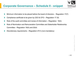 AllrightsreservedAllrightsreserved|Preliminary&Tentative
Companies Act 2013| 22
Corporate Governance – Schedule II - snippet
Minimum information to be placed before the board of directors - Regulation 17(7)
Compliance certificate to be given by CEO & CFO – Regulation 17 (8)
Role of the audit committee and review of information – Regulation 18(3)
Role of Nomination and Remuneration Committee and Stakeholder Relationship
Committee – Regulation 19(4) and 20(4)
Discretionary requirements – Regulation 27(1) (non-mandatory)
 