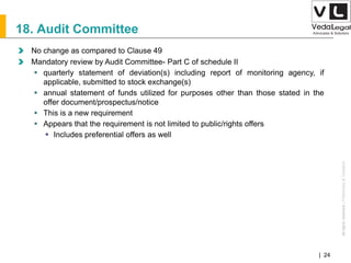 AllrightsreservedAllrightsreserved|Preliminary&Tentative
Companies Act 2013| 24
18. Audit Committee
No change as compared to Clause 49
Mandatory review by Audit Committee- Part C of schedule II
 quarterly statement of deviation(s) including report of monitoring agency, if
applicable, submitted to stock exchange(s)
 annual statement of funds utilized for purposes other than those stated in the
offer document/prospectus/notice
 This is a new requirement
 Appears that the requirement is not limited to public/rights offers
 Includes preferential offers as well
 