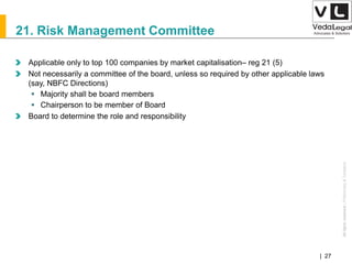 AllrightsreservedAllrightsreserved|Preliminary&Tentative
Companies Act 2013| 27
21. Risk Management Committee
Applicable only to top 100 companies by market capitalisation– reg 21 (5)
Not necessarily a committee of the board, unless so required by other applicable laws
(say, NBFC Directions)
 Majority shall be board members
 Chairperson to be member of Board
Board to determine the role and responsibility
 