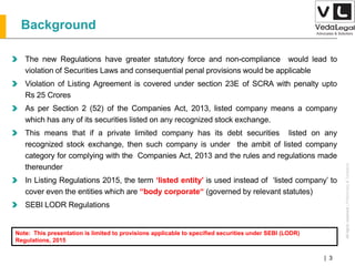 AllrightsreservedAllrightsreserved|Preliminary&Tentative
Companies Act 2013| 3
Background
The new Regulations have greater statutory force and non-compliance would lead to
violation of Securities Laws and consequential penal provisions would be applicable
Violation of Listing Agreement is covered under section 23E of SCRA with penalty upto
Rs 25 Crores
As per Section 2 (52) of the Companies Act, 2013, listed company means a company
which has any of its securities listed on any recognized stock exchange.
This means that if a private limited company has its debt securities listed on any
recognized stock exchange, then such company is under the ambit of listed company
category for complying with the Companies Act, 2013 and the rules and regulations made
thereunder
In Listing Regulations 2015, the term ‘listed entity’ is used instead of ‘listed company’ to
cover even the entities which are “body corporate“ (governed by relevant statutes)
SEBI LODR Regulations
Note: This presentation is limited to provisions applicable to specified securities under SEBI (LODR)
Regulations, 2015
 