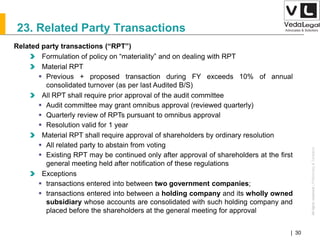 AllrightsreservedAllrightsreserved|Preliminary&Tentative
Companies Act 2013| 30
23. Related Party Transactions
Related party transactions (“RPT”)
Formulation of policy on “materiality” and on dealing with RPT
Material RPT
 Previous + proposed transaction during FY exceeds 10% of annual
consolidated turnover (as per last Audited B/S)
All RPT shall require prior approval of the audit committee
 Audit committee may grant omnibus approval (reviewed quarterly)
 Quarterly review of RPTs pursuant to omnibus approval
 Resolution valid for 1 year
Material RPT shall require approval of shareholders by ordinary resolution
 All related party to abstain from voting
 Existing RPT may be continued only after approval of shareholders at the first
general meeting held after notification of these regulations
Exceptions
 transactions entered into between two government companies;
 transactions entered into between a holding company and its wholly owned
subsidiary whose accounts are consolidated with such holding company and
placed before the shareholders at the general meeting for approval
 