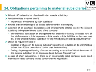 AllrightsreservedAllrightsreserved|Preliminary&Tentative
Companies Act 2013| 32
24. Obligations pertaining to material subsidiaries
At least 1 ID to be director of unlisted Indian material subsidiary
Audit committee to review the FS
 In particular investments by such subsidiary
minutes of board meetings to be placed before board of the company
statement of all significant transactions and arrangements entered into by the unlisted
subsidiary to be placed before board of the company
 any individual transaction or arrangement that exceeds or is likely to exceed 10% of
the total revenues or total expenses or total assets or total liabilities, as the case may
be, of the unlisted material subsidiary for the immediately preceding accounting year
SR will be required in case of-
 disposal of shares in its material subsidiary resulting in reduction of its shareholding
to less than 50% or cessation of control over the subsidiary
 Selling, disposing and leasing of assets amounting to more than 20% of the assets of
the material subsidiary on an aggregate basis during a financial year
In case of chain subsidiaries, if there is an intermediate listed company. such listed
intermediate listed company to also comply with the regulations
 