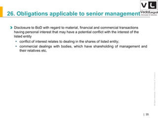 AllrightsreservedAllrightsreserved|Preliminary&Tentative
Companies Act 2013| 35
26. Obligations applicable to senior management
Disclosure to BoD with regard to material, financial and commercial transactions
having personal interest that may have a potential conflict with the interest of the
listed entity
 conflict of interest relates to dealing in the shares of listed entity;
 commercial dealings with bodies, which have shareholding of management and
their relatives etc.
 