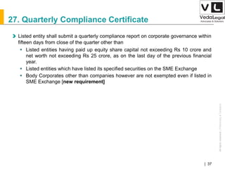 AllrightsreservedAllrightsreserved|Preliminary&Tentative
Companies Act 2013| 37
27. Quarterly Compliance Certificate
Listed entity shall submit a quarterly compliance report on corporate governance within
fifteen days from close of the quarter other than
 Listed entities having paid up equity share capital not exceeding Rs 10 crore and
net worth not exceeding Rs 25 crore, as on the last day of the previous financial
year.
 Listed entities which have listed its specified securities on the SME Exchange
 Body Corporates other than companies however are not exempted even if listed in
SME Exchange [new requirement]
 