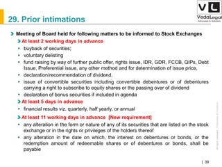 AllrightsreservedAllrightsreserved|Preliminary&Tentative
Companies Act 2013| 39
29. Prior intimations
Meeting of Board held for following matters to be informed to Stock Exchanges
At least 2 working days in advance
 buyback of securities;
 voluntary delisting
 fund raising by way of further public offer, rights issue, IDR, GDR, FCCB, QIPs, Debt
Issue, Preferential issue, any other method and for determination of issue price,
 declaration/recommendation of dividend,
 issue of convertible securities including convertible debentures or of debentures
carrying a right to subscribe to equity shares or the passing over of dividend
 declaration of bonus securities if included in agenda
At least 5 days in advance
 financial results viz. quarterly, half yearly, or annual
At least 11 working days in advance [New requirement]
 any alteration in the form or nature of any of its securities that are listed on the stock
exchange or in the rights or privileges of the holders thereof
 any alteration in the date on which, the interest on debentures or bonds, or the
redemption amount of redeemable shares or of debentures or bonds, shall be
payable
 