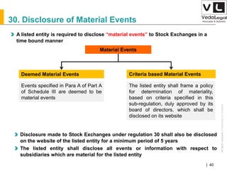 AllrightsreservedAllrightsreserved|Preliminary&Tentative
Companies Act 2013| 40
30. Disclosure of Material Events
A listed entity is required to disclose “material events” to Stock Exchanges in a
time bound manner
Material Events
Deemed Material Events Criteria based Material Events
The listed entity shall frame a policy
for determination of materiality,
based on criteria specified in this
sub-regulation, duly approved by its
board of directors, which shall be
disclosed on its website
Events specified in Para A of Part A
of Schedule III are deemed to be
material events
Disclosure made to Stock Exchanges under regulation 30 shall also be disclosed
on the website of the listed entity for a minimum period of 5 years
The listed entity shall disclose all events or information with respect to
subsidiaries which are material for the listed entity
 