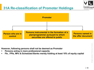 AllrightsreservedAllrightsreserved|Preliminary&Tentative
Companies Act 2013| 42
Person who are in
control
Promoter
Persons instrumental in the formation of a
plan/programme/ pursuant to which
securities are offered to public
Persons named in
the offer document
However, following persons shall not be deemed as Promoter
 Persons acting in mere professional capacity
 FIs , FPIs, MFs & Scheduled Banks merely holding at least 10% of equity capital
31A Re-classification of Promoter Holdings
 