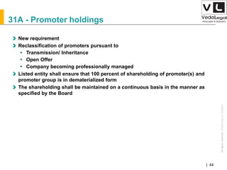AllrightsreservedAllrightsreserved|Preliminary&Tentative
Companies Act 2013| 44
31A - Promoter holdings
New requirement
Reclassification of promoters pursuant to
 Transmission/ Inheritance
 Open Offer
 Company becoming professionally managed
Listed entity shall ensure that 100 percent of shareholding of promoter(s) and
promoter group is in dematerialized form
The shareholding shall be maintained on a continuous basis in the manner as
specified by the Board
 