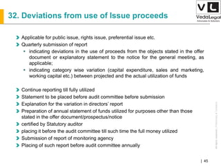 AllrightsreservedAllrightsreserved|Preliminary&Tentative
Companies Act 2013| 45
32. Deviations from use of Issue proceeds
Applicable for public issue, rights issue, preferential issue etc.
Quarterly submission of report
 indicating deviations in the use of proceeds from the objects stated in the offer
document or explanatory statement to the notice for the general meeting, as
applicable;
 indicating category wise variation (capital expenditure, sales and marketing,
working capital etc.) between projected and the actual utilization of funds
Continue reporting till fully utilized
Statement to be placed before audit committee before submission
Explanation for the variation in directors’ report
Preparation of annual statement of funds utilized for purposes other than those
stated in the offer document/prospectus/notice
certified by Statutory auditor
placing it before the audit committee till such time the full money utilized
Submission of report of monitoring agency
Placing of such report before audit committee annually
 