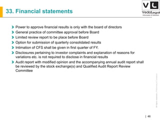 AllrightsreservedAllrightsreserved|Preliminary&Tentative
Companies Act 2013| 46
33. Financial statements
Power to approve financial results is only with the board of directors
General practice of committee approval before Board
Limited review report to be place before Board
Option for submission of quarterly consolidated results
Intimation of CFS shall be given in first quarter of FY.
Disclosures pertaining to investor complaints and explanation of reasons for
variations etc. is not required to disclose in financial results
Audit report with modified opinion and the accompanying annual audit report shall
be reviewed by the stock exchange(s) and Qualified Audit Report Review
Committee
 