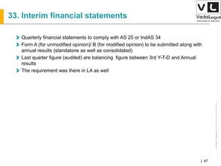 AllrightsreservedAllrightsreserved|Preliminary&Tentative
Companies Act 2013| 47
33. Interim financial statements
Quarterly financial statements to comply with AS 25 or IndAS 34
Form A (for unmodified opinion)/ B (for modified opinion) to be submitted along with
annual results (standalone as well as consolidated)
Last quarter figure (audited) are balancing figure between 3rd Y-T-D and Annual
results
The requirement was there in LA as well
 