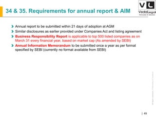 AllrightsreservedAllrightsreserved|Preliminary&Tentative
Companies Act 2013| 49
34 & 35. Requirements for annual report & AIM
Annual report to be submitted within 21 days of adoption at AGM
Similar disclosures as earlier provided under Companies Act and listing agreement
Business Responsibility Report is applicable to top 500 listed companies as on
March 31 every financial year, based on market cap (As amended by SEBI)
Annual Information Memorandum to be submitted once a year as per format
specified by SEBI (currently no format available from SEBI)
 