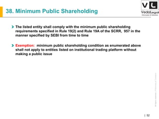 AllrightsreservedAllrightsreserved|Preliminary&Tentative
Companies Act 2013| 52
38. Minimum Public Shareholding
The listed entity shall comply with the minimum public shareholding
requirements specified in Rule 19(2) and Rule 19A of the SCRR, 957 in the
manner specified by SEBI from time to time
Exemption: minimum public shareholding condition as enumerated above
shall not apply to entities listed on institutional trading platform without
making a public issue
 