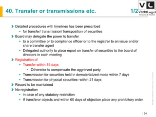 AllrightsreservedAllrightsreserved|Preliminary&Tentative
Companies Act 2013| 54
Detailed procedures with timelines has been prescribed
 for transfer/ transmission/ transposition of securities
Board may delegate the power to transfer
 to a committee or to compliance officer or to the registrar to an issue and/or
share transfer agent
 Delegated authority to place report on transfer of securities to the board of
directors in each meeting
Registration of
 Transfer within 15 days
• Otherwise to compensate the aggrieved party
 Transmission for securities held in dematerialized mode within 7 days
 Transmission for physical securities- within 21 days
Record to be maintained
No registration
 in case of any statutory restriction
 If transferor objects and within 60 days of objection place any prohibitory order
40. Transfer or transmissions etc. 1/2
 