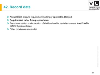 AllrightsreservedAllrightsreserved|Preliminary&Tentative
Companies Act 2013| 57
42. Record date
Annual Book closure requirement no longer applicable. Deleted
Requirement is for fixing record date
Recommendation or declaration of dividend and/or cash bonuses at least 5 WDs
before the record date
Other provisions are similar
 