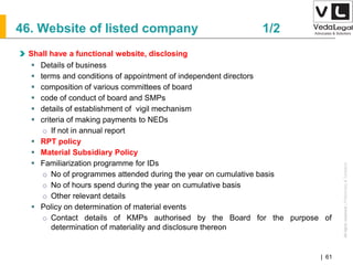 AllrightsreservedAllrightsreserved|Preliminary&Tentative
Companies Act 2013| 61
46. Website of listed company 1/2
Shall have a functional website, disclosing
 Details of business
 terms and conditions of appointment of independent directors
 composition of various committees of board
 code of conduct of board and SMPs
 details of establishment of vigil mechanism
 criteria of making payments to NEDs
o If not in annual report
 RPT policy
 Material Subsidiary Policy
 Familiarization programme for IDs
o No of programmes attended during the year on cumulative basis
o No of hours spend during the year on cumulative basis
o Other relevant details
 Policy on determination of material events
o Contact details of KMPs authorised by the Board for the purpose of
determination of materiality and disclosure thereon
 