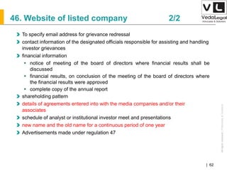 AllrightsreservedAllrightsreserved|Preliminary&Tentative
Companies Act 2013| 62
To specify email address for grievance redressal
contact information of the designated officials responsible for assisting and handling
investor grievances
financial information
 notice of meeting of the board of directors where financial results shall be
discussed
 financial results, on conclusion of the meeting of the board of directors where
the financial results were approved
 complete copy of the annual report
shareholding pattern
details of agreements entered into with the media companies and/or their
associates
schedule of analyst or institutional investor meet and presentations
new name and the old name for a continuous period of one year
Advertisements made under regulation 47
46. Website of listed company 2/2
 
