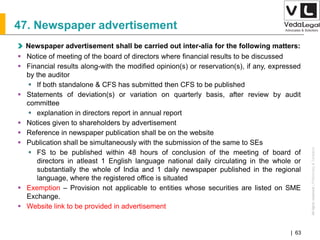 AllrightsreservedAllrightsreserved|Preliminary&Tentative
Companies Act 2013| 63
47. Newspaper advertisement
Newspaper advertisement shall be carried out inter-alia for the following matters:
 Notice of meeting of the board of directors where financial results to be discussed
 Financial results along-with the modified opinion(s) or reservation(s), if any, expressed
by the auditor
 If both standalone & CFS has submitted then CFS to be published
 Statements of deviation(s) or variation on quarterly basis, after review by audit
committee
 explanation in directors report in annual report
 Notices given to shareholders by advertisement
 Reference in newspaper publication shall be on the website
 Publication shall be simultaneously with the submission of the same to SEs
 FS to be published within 48 hours of conclusion of the meeting of board of
directors in atleast 1 English language national daily circulating in the whole or
substantially the whole of India and 1 daily newspaper published in the regional
language, where the registered office is situated
 Exemption – Provision not applicable to entities whose securities are listed on SME
Exchange.
 Website link to be provided in advertisement
 