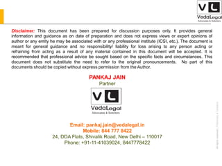 AllrightsreservedAllrightsreserved|Preliminary&Tentative
Companies Act 2013
PANKAJ JAIN
Partner
Email: pankaj.jain@vedalegal.in
Mobile: 844 777 8422
24, DDA Flats, Shivalik Road, New Delhi – 110017
Phone: +91-11-41039024, 8447778422
Disclaimer: This document has been prepared for discussion purposes only. It provides general
information and guidance as on date of preparation and does not express views or expert opinions of
author or any entity he may be associated with or any professional institute (ICSI, etc.). The document is
meant for general guidance and no responsibility/ liability for loss arising to any person acting or
refraining from acting as a result of any material contained in this document will be accepted. It is
recommended that professional advice be sought based on the specific facts and circumstances. This
document does not substitute the need to refer to the original pronouncements. No part of this
documents should be copied without express permission from the Author.
 