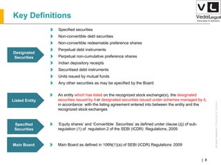 AllrightsreservedAllrightsreserved|Preliminary&Tentative
Companies Act 2013| 8
Designated
Securities
Specified securities
Non-convertible debt securities
Non-convertible redeemable preference shares
Perpetual debt instruments
Perpetual non-cumulative preference shares
Indian depository receipts
Securitised debt instruments
Units issued by mutual funds
Any other securities as may be specified by the Board
Listed Entity
An entity which has listed on the recognized stock exchange(s), the designated
securities issued by it or designated securities issued under schemes managed by it,
in accordance with the listing agreement entered into between the entity and the
recognized stock exchanges
Specified
Securities
‘Equity shares’ and ‘Convertible Securities’ as defined under clause (zj) of sub-
regulation (1) of regulation 2 of the SEBI (ICDR) Regulations, 2009
Main Board Main Board as defined in 106N(1)(a) of SEBI (ICDR) Regulations 2009
Key Definitions
 