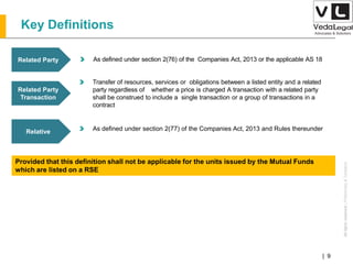 AllrightsreservedAllrightsreserved|Preliminary&Tentative
Companies Act 2013| 9
Related Party As defined under section 2(76) of the Companies Act, 2013 or the applicable AS 18
Related Party
Transaction
Transfer of resources, services or obligations between a listed entity and a related
party regardless of whether a price is charged A transaction with a related party
shall be construed to include a single transaction or a group of transactions in a
contract
Key Definitions
Relative As defined under section 2(77) of the Companies Act, 2013 and Rules thereunder
Provided that this definition shall not be applicable for the units issued by the Mutual Funds
which are listed on a RSE
 