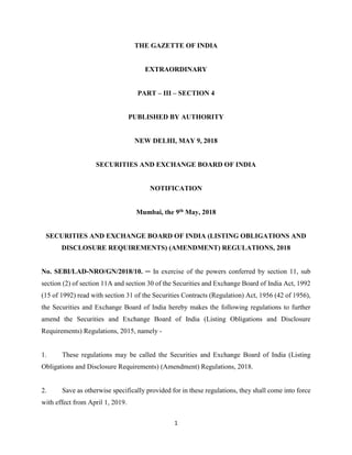 1
THE GAZETTE OF INDIA
EXTRAORDINARY
PART – III – SECTION 4
PUBLISHED BY AUTHORITY
NEW DELHI, MAY 9, 2018
SECURITIES AND EXCHANGE BOARD OF INDIA
NOTIFICATION
Mumbai, the 9th May, 2018
SECURITIES AND EXCHANGE BOARD OF INDIA (LISTING OBLIGATIONS AND
DISCLOSURE REQUIREMENTS) (AMENDMENT) REGULATIONS, 2018
No. SEBI/LAD-NRO/GN/2018/10. ─ In exercise of the powers conferred by section 11, sub
section (2) of section 11A and section 30 of the Securities and Exchange Board of India Act, 1992
(15 of 1992) read with section 31 of the Securities Contracts (Regulation) Act, 1956 (42 of 1956),
the Securities and Exchange Board of India hereby makes the following regulations to further
amend the Securities and Exchange Board of India (Listing Obligations and Disclosure
Requirements) Regulations, 2015, namely -
1. These regulations may be called the Securities and Exchange Board of India (Listing
Obligations and Disclosure Requirements) (Amendment) Regulations, 2018.
2. Save as otherwise specifically provided for in these regulations, they shall come into force
with effect from April 1, 2019.
 