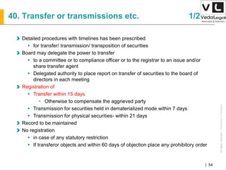 AllrightsreservedAllrightsreserved|Preliminary&Tentative
Companies Act 2013| 54
Detailed procedures with timelines has been prescribed
 for transfer/ transmission/ transposition of securities
Board may delegate the power to transfer
 to a committee or to compliance officer or to the registrar to an issue and/or
share transfer agent
 Delegated authority to place report on transfer of securities to the board of
directors in each meeting
Registration of
 Transfer within 15 days
• Otherwise to compensate the aggrieved party
 Transmission for securities held in dematerialized mode within 7 days
 Transmission for physical securities- within 21 days
Record to be maintained
No registration
 in case of any statutory restriction
 If transferor objects and within 60 days of objection place any prohibitory order
40. Transfer or transmissions etc. 1/2
 