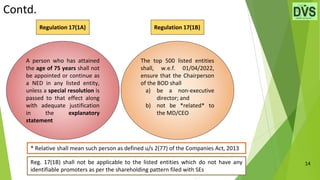 Contd.
14
A person who has attained
the age of 75 years shall not
be appointed or continue as
a NED in any listed entity,
unless a special resolution is
passed to that effect along
with adequate justification
in the explanatory
statement
The top 500 listed entities
shall, w.e.f. 01/04/2022,
ensure that the Chairperson
of the BOD shall
a) be a non-executive
director; and
b) not be *related* to
the MD/CEO
Regulation 17(1A)
* Relative shall mean such person as defined u/s 2(77) of the Companies Act, 2013
Regulation 17(1B)
Reg. 17(1B) shall not be applicable to the listed entities which do not have any
identifiable promoters as per the shareholding pattern filed with SEs
 